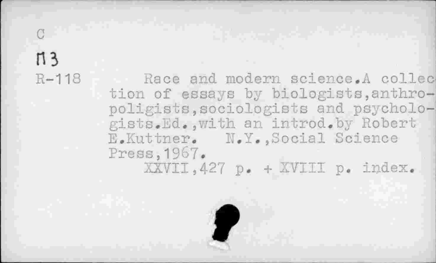 ﻿c
03
R-118
Race and. modern science.A collec tion of essays by bio.logists,anthro-poligists,sociologists and psychologists.Ed. ,with an introd.by Robert E.Kuttner. N.Y.,Social Science Press,1967.
XXVII,427 p. + XVIII p. index.